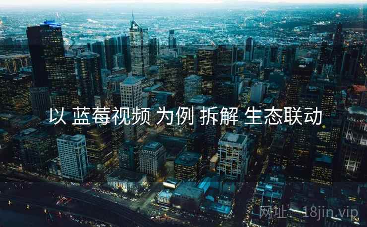 以 蓝莓视频 为例 拆解 生态联动 以 蓝莓视频 为例 拆解 生态联动