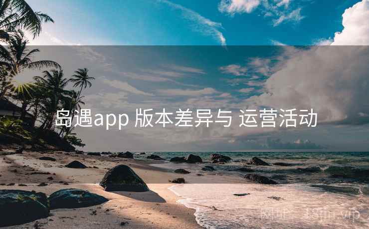 岛遇app 版本差异与 运营活动 岛遇app 版本差异与 运营活动